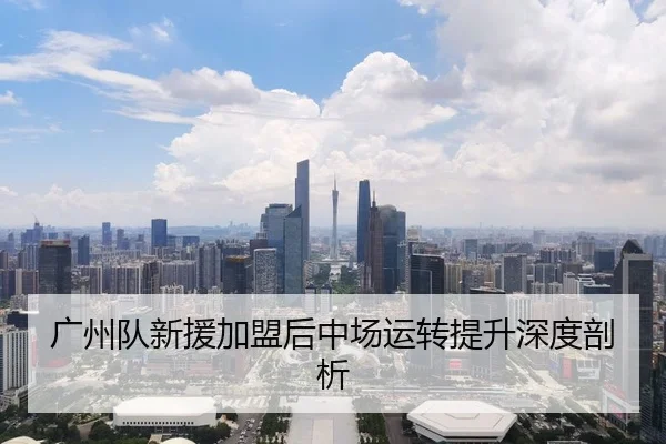广州队新援加盟后中场运转提升深度剖析